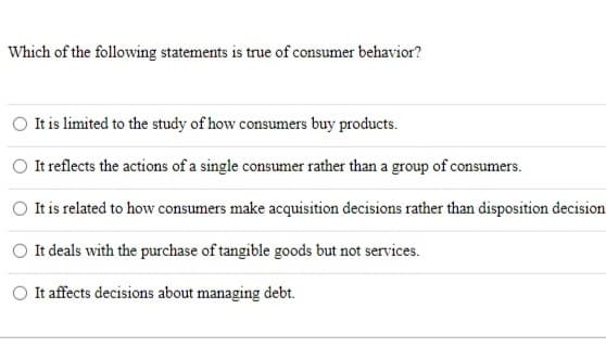 Which of the following statements is true of consumer behavior?
It is limited to the study of how consumers buy products.
It reflects the actions of a single consumer rather than a group of consumers.
It is related to how consumers make acquisition decisions rather than disposition decision
O It deals with the purchase of tangible goods but not services.
It affects decisions about managing debt.
