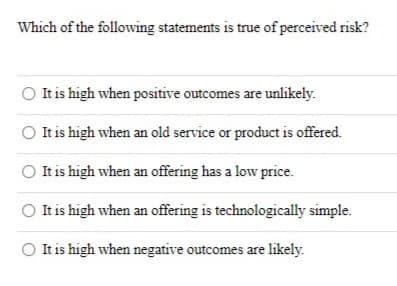 Which of the following statements is true of perceived risk?
It is high when positive outcomes are unlikely.
It is high when an old service or product is offered.
It is high when an offering has a low price.
It is high when an offering is technologically simple.
It is high when negative outcomes are likely.
