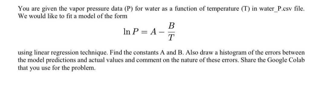 You are given the vapor pressure data (P) for water as a function of temperature (T) in water_P.csv file.
We would like to fit a model of the form
В
In P = A -
T
using linear regression technique. Find the constants A and B. Also draw a histogram of the errors between
the model predictions and actual values and comment on the nature of these errors. Share the Google Colab
that you use for the problem.
