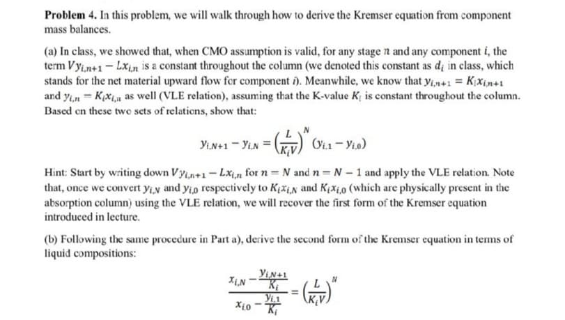 Problem 4. In this problem, we will walk through how to derive the Kremser equation from component
mass balances.
(a) In class, we showed that, when CMO assumption is valid, for any stage n and any component i, the
term Vyi,n+1- Lx,n is a constant throughout the column (we denoted this constant as di in class, which
stands for the net material upward flow for component î). Meanwhile, we know that y,n+1 = K;X¡n+1
and yin = K;xin as well (VLE relation), assuming that the K-value K; is constant throughout the column.
Based on these two sets of relations, show that:
YiN+1 - Yin =
(Vi1 - Yio)
Hint: Start by writing down Vy;,n+1- Lxi,n for n = N and n = N - 1 and apply the VLE relation. Note
that, once we convert yiy and yio respectively to Krši,n and Kjxi,0 (which are physically present in the
absorption column) using the VLE relation, we will recover the first form of the Kremser equation
introduced in lecture.
(b) Following the same procedure in Part a), derive the second form of the Kremser equation in tems of
liquid compositions:
YiN+1
XiN
Yi.1
