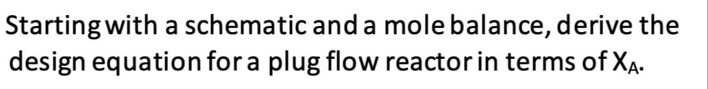 Starting with a schematic and a mole balance, derive the
design equation for a plug flow reactor in terms of XA.
