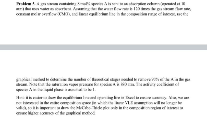 Problem 5. A gas stream containing 8 mol% species A is sent to an absorption column (operated at 10
atm) that uses water as absorbent. Assuming that the water flow rate is 120 times the gas stream flow rate,
constant molar overflow (CMO), and linear equilibrium line in the composition range of interest, use the
graphical method to determine the number of theoretical stages needed to remove 90% of the A in the gas
stream. Note that the saturation vapor pressure for species A is 880 atm. The activity coefficient of
species A in the liquid phase is assumed to be 1.
Hint: it is easier to draw the equilibrium line and operating line in Excel to ensure accuracy. Also, we are
not interested in the entire composition space (in which the linear VLE assumption will no longer be
valid), so it is important to draw the McCabe-Thiele plot only in the composition region of interest to
ensure higher accuracy of the graphical method.
