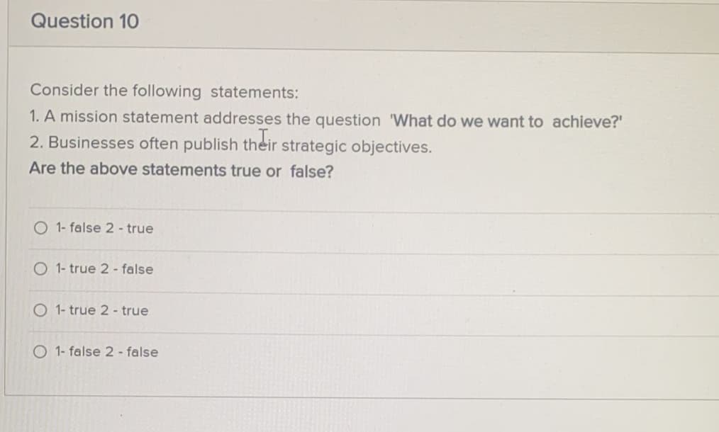 Question 10
Consider the following statements:
1. A mission statement addresses the question 'What do we want to achieve?"
2. Businesses often publish their strategic objectives.
Are the above statements true or false?
1- false 2 - true
O 1- true 2- false
O 1- true 2 - true
O 1- false 2 - false
