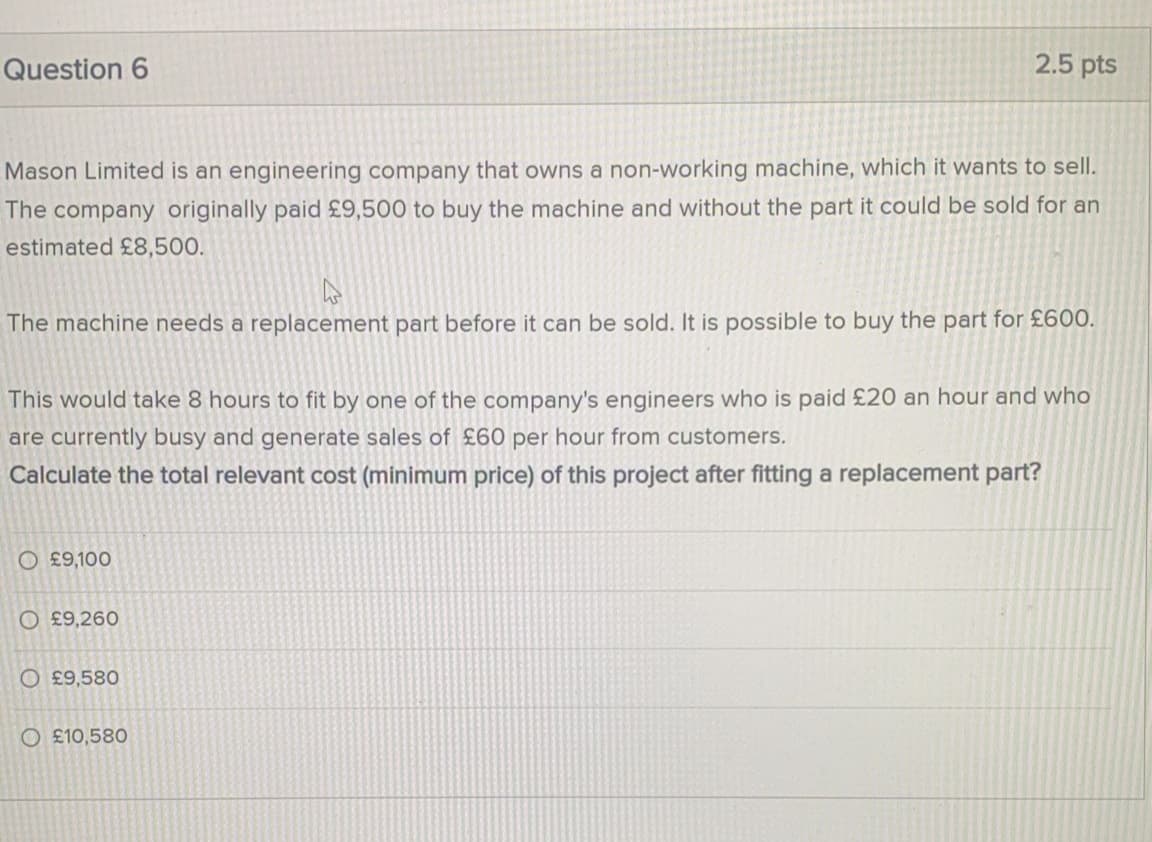 Question 6
2.5 pts
Mason Limited is an engineering company that owns a non-working machine, which it wants to sell.
The company originally paid £9,500 to buy the machine and without the part it could be sold for an
estimated £8,500.
The machine needs a replacement part before it can be sold. It is possible to buy the part for £600.
This would take 8 hours to fit by one of the company's engineers who is paid £20 an hour and who
are currently busy and generate sales of £60 per hour from customers.
Calculate the total relevant cost (minimum price) of this project after fitting a replacement part?
O £9,100
O £9,260
O £9,580
O £10,580
