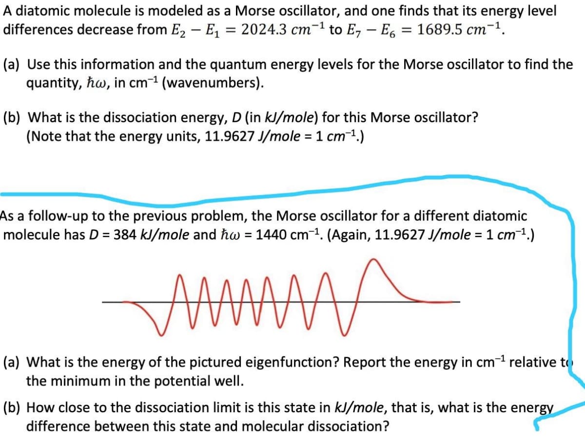 A diatomic molecule is modeled as a Morse oscillator, and one finds that its energy level
differences decrease from E2 – E, = 2024.3 cm-1 to E, – E, = 1689.5 cm-1.
(a) Use this information and the quantum energy levels for the Morse oscillator to find the
quantity, hw, in cm-1 (wavenumbers).
(b) What is the dissociation energy, D (in kJ/mole) for this Morse oscillator?
(Note that the energy units, 11.9627 J/mole = 1 cm-1.)
%3D
As a follow-up to the previous problem, the Morse oscillator for a different diatomic
molecule has D = 384 kJ/mole and hw = 1440 cm1. (Again, 11.9627 J/mole = 1 cm1.)
(a) What is the energy of the pictured eigenfunction? Report the energy in cm-1 relative to
the minimum in the potential well.
(b) How close to the dissociation limit is this state in kJ/mole, that is, what is the energy
difference between this state and molecular dissociation?
