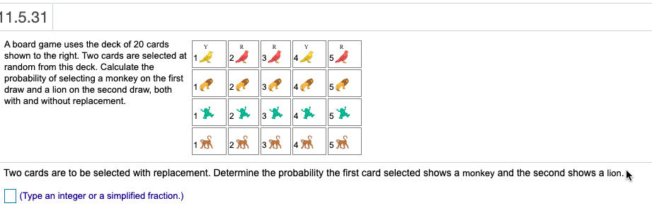 11.5.31
A board game uses the deck of 20 cards
shown to the right. Two cards are selected at 1 2.
random from this deck. Calculate the
probability of selecting a monkey on the first
draw and a lion on the second draw, both
with and without replacement.
Y
R
Y
R
2
5
2
5
5
Two cards are to be selected with replacement. Determine the probability the first card selected shows a monkey and the second shows a lion.
(Type an integer or a simplified fraction.)
