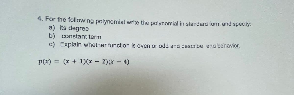 **4. For the following polynomial, write the polynomial in standard form and specify:**
   a) its degree  
   b) constant term  
   c) Explain whether the function is even or odd and describe the end behavior.  

\[ p(x) = (x + 1)(x - 2)(x - 4) \]

**Detailed Explanation:**

1. **Standard Form:**
   To express \( p(x) \) in standard form, we need to expand the given polynomial:
   
\[ p(x) = (x + 1)(x - 2)(x - 4) \]

   - First, expand \((x + 1)(x - 2)\):
     \[
     (x + 1)(x - 2) = x^2 - 2x + x - 2 = x^2 - x - 2
     \]

   - Now, expand \( (x^2 - x - 2)(x - 4) \):
     \[
     (x^2 - x - 2)(x - 4) = x^3 - 4x^2 - x^2 + 4x - 2x + 8 = x^3 - 5x^2 + 6x + 8
     \]

   Hence, the standard form of the polynomial is:
   \[
   p(x) = x^3 - 7x^2 + 6x + 8
   \]

2. **Degree:**
   The degree of a polynomial is the highest power of the variable \( x \) in the polynomial. For \( p(x) = x^3 - 7x^2 + 6x + 8 \), the highest power of \( x \) is 3. Therefore, the degree of the polynomial is:
   \[
   \text{Degree} = 3
   \]

3. **Constant Term:**
   The constant term in a polynomial is the term without any variable \( x \). In the polynomial \( p(x) = x^3 - 7x^2 + 6x + 8 \), the constant term is:
   \[
   \text{Constant Term} = 8
   \]

4. **Even or Odd Function:**
   To determine if the function is even, odd, or neither, we analyze the