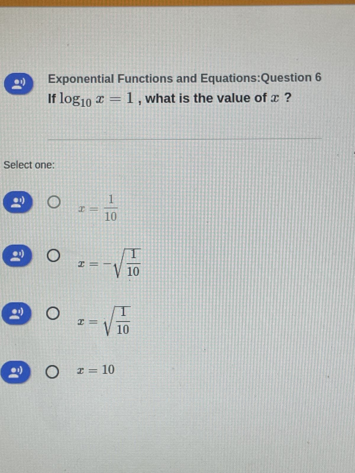 2₁
Select one:
Exponential Functions and
I
If log10 x = 1, what is the value of x ?
1
10
2 =
-√
x = √ √ = 10
x = 10
O
O
O
+=
Equations:Question 6
10