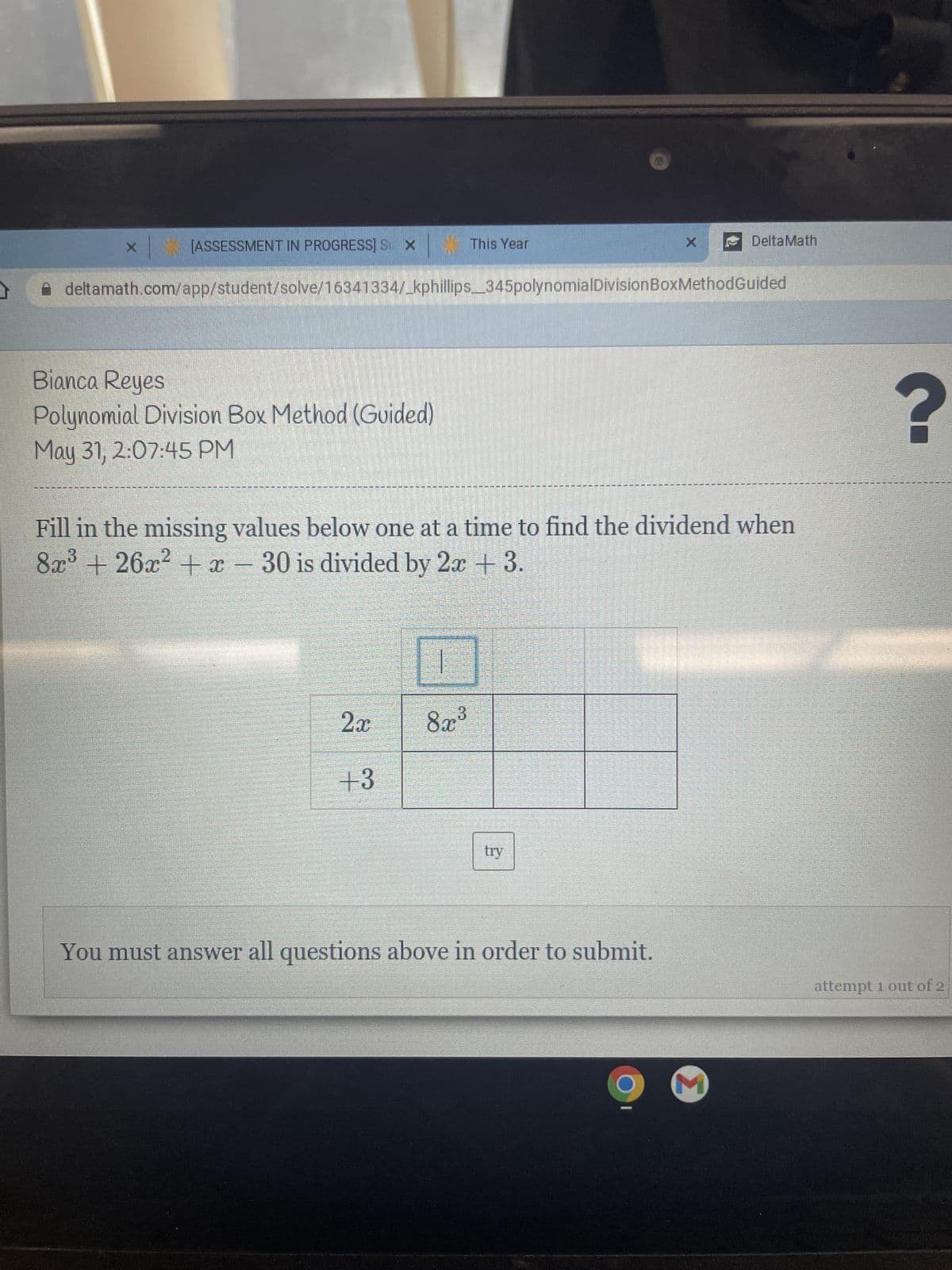 [ASSESSMENT IN PROGRESS] S X
This Year
DeltaMath
deltamath.com/app/student/solve/16341334/_kphillips_345polynomialDivision BoxMethodGuided
Bianca Reyes
Polynomial Division Box Method (Guided)
May 31, 2:07:45 PM
Fill in the missing values below one at a time to find the dividend when
3
8x³ +26x² + x - 30 is divided by 2x + 3.
2x
8x³
+3
try
You must answer all questions above in order to submit.
O
M
Para
C
Sarana prataram.
maar aan
Maaaaaa
Patata
PESOST
S
S
Pro
Ma
SATU SAMA
?
attempt 1 out of 2