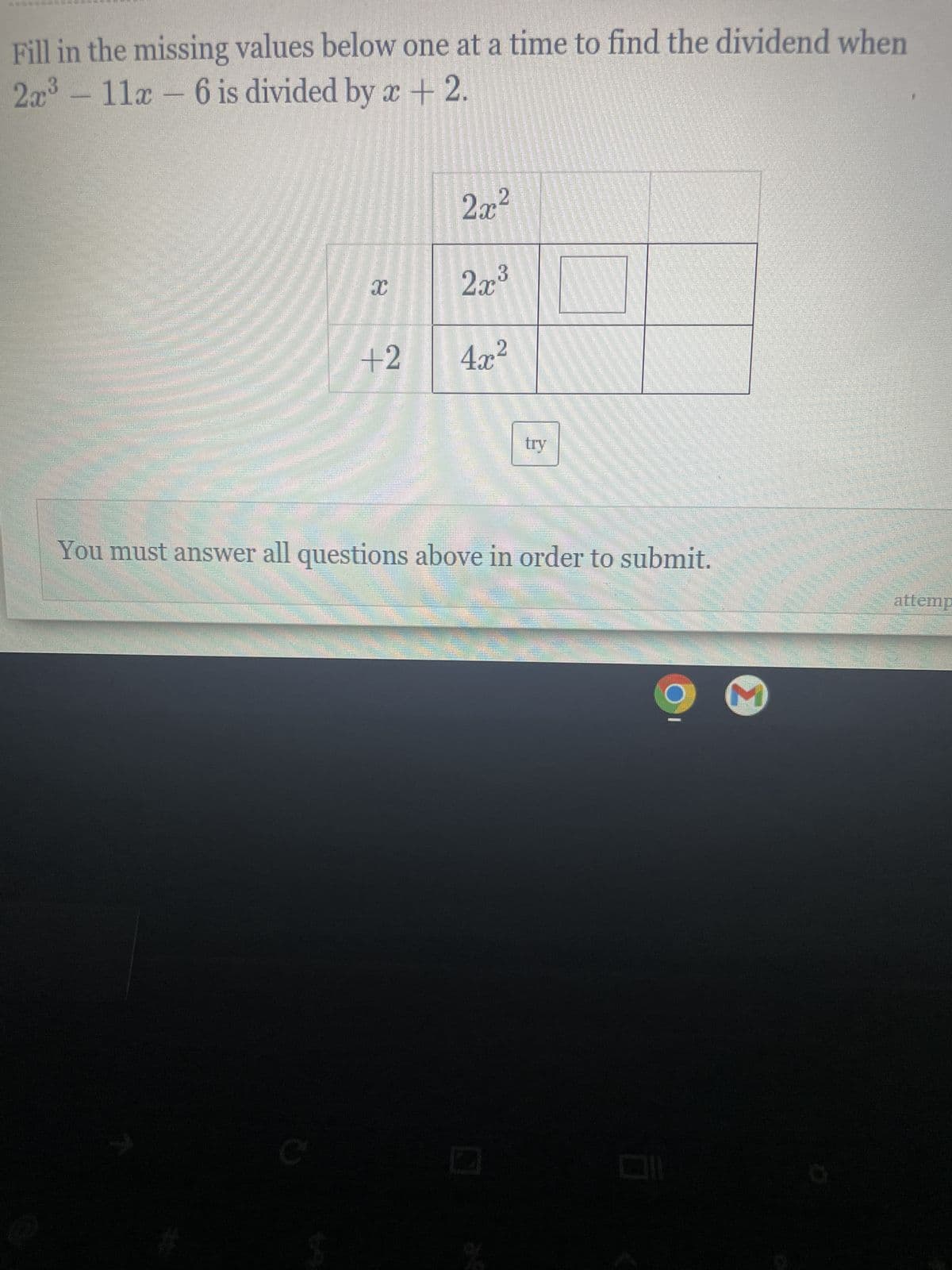 ### Polynomial Long Division Practice

**Objective:**
Fill in the missing values below one at a time to find the dividend when \( 2x^3 - 11x - 6 \) is divided by \( x + 2 \).

#### Step-by-Step Instructions:
1. **Set up the long division:**
   - **Dividend:** \( 2x^3 - 11x - 6 \)
   - **Divisor:** \( x + 2 \)
   
   The division process starts by dividing the leading term of the dividend by the leading term of the divisor.

2. **Place the first term in the quotient:**
   - Divide \( 2x^3 \) by \( x \) to get \( 2x^2 \).
   
#### Fill in the missing terms in the grid below:
|         | \( 2x^2 \) |           |
|---------|------------|-----------|
| \( x \) | \( 2x^3 \) |           |
| \( +2 \)| \( 4x^2 \) |           |

#### Understanding the Diagram:
- The top left box contains the term \( 2x^2 \), which is the result of the first division step.
- The box directly beneath it contains \( 2x^3 \), which is the product of \( 2x^2 \) (from the quotient) and \( x \) (from the divisor).
- The bottom right corner box contains \( 4x^2 \), which is the product of \( 2x^2 \) (from the quotient) and \( 2 \) (from the divisor).

#### Next Steps:
- Subtract \( 2x^3 + 4x^2 \) from \( 2x^3 - 11x - 6 \).
- Continue the process by bringing down the next term and repeating the steps until the remainder is found or until there are no more terms to bring down.

Finally, click on the "try" button to check your answer.

**Note:** You must answer all questions above in order to submit your response.

---

By following this detailed step-by-step explanation, students can gain a deeper understanding of polynomial long division, reinforcing their algebra skills and ensuring they are well-prepared for more advanced topics.