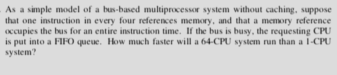 As a simple model of a bus-based multiprocessor system without caching, suppose
that one instruction in every four references memory, and that a memory reference
occupies the bus for an entire instruction time. If the bus is busy, the requesting CPU
is put into a FIFO queue. How much faster will a 64-CPU system run than a 1-CPU
system?