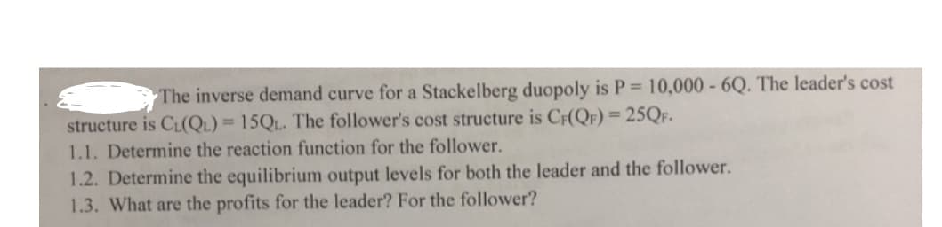 The inverse demand curve for a Stackelberg duopoly is P = 10,000 - 6Q. The leader's cost
structure is CL(QL) = 15QL. The follower's cost structure is CF(QF) = 25QF.
1.1. Determine the reaction function for the follower.
1.2. Determine the equilibrium output levels for both the leader and the follower.
1.3. What are the profits for the leader? For the follower?