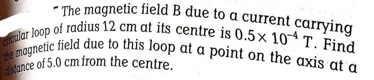 distance of 5.0 cm from the centre.
arcular loop of radius 12 cm at its centre is 0.5× 10-4 T. Find
the magnetic field due to this loop at a point on the axis at a
* The magnetic field B due to a current carrying
-4
rculal tic field due to this loop at a point on the axis at a
