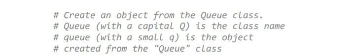 # Create an object from the Queue class.
# Queue (with a capital Q) is the class name
# queue (with a small q) is the object
# created from the "Queue" class
