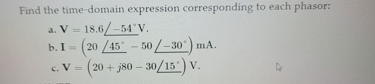 Find the time-domain expression corresponding to each phasor:
a. V = 18.6/-54°V.
b. I = (20/45° - 50/-30°) mA.
-
c. V = (20 + j80 – 30/15°) V.