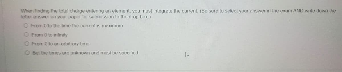 When finding the total charge entering an element, you must integrate the current: (Be sure to select your answer in the exam AND write down the
letter answer on your paper for submission to the drop box.)
O From 0 to the time the current is maximum
O From 0 to infinity
O From 0 to an arbitrary time
But the times are unknown and must be specified