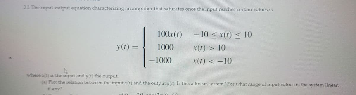 2.1 The input-output equation characterizing an amplifier that saturates once the input reaches certain values is
y(t) =
100x (1)
1000
-1000
20.30
-10 < x(t) ≤ 10
x(t) > 10
x(t) < -10
where x(t) is the input and y(t) the output.
(a) Plot the relation between the input x(t) and the output y(t). Is this a linear system? For what range of input values is the system linear,
if any?