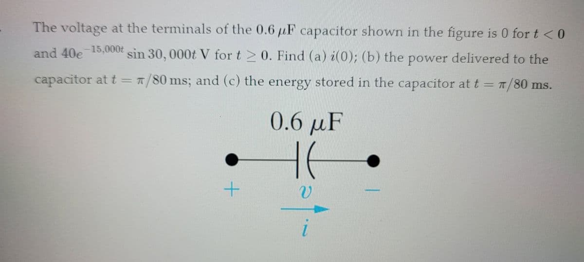 ### Capacitor Voltage and Analysis Problem

The voltage at the terminals of the \(0.6 \, \mu \text{F}\) capacitor shown in the figure is:

\[ v(t) = \begin{cases}
  0 & \text{for } t < 0 \\
  40 e^{-15,000t} \sin(30,000t) \, \text{V} & \text{for } t \geq 0
\end{cases} \]

You are required to determine the following:

1. \(i(0)\) - the initial current through the capacitor at \( t = 0 \).
2. The power delivered to the capacitor at \( t = \frac{\pi}{80} \, \text{ms} \).
3. The energy stored in the capacitor at \( t = \frac{\pi}{80} \, \text{ms} \).

### Given Data:
- **Capacitance:** \(0.6 \, \mu \text{F}\)
- **Voltage for \( t < 0 \):** \(0 \, \text{V}\)
- **Voltage for \( t \geq 0 \):** \( 40 e^{-15,000t} \sin(30,000t) \, \text{V} \)

### Diagram
The circuit diagram includes:

- A capacitor denoted by a standard capacitor symbol.
- The capacitor is annotated with its capacitance value of \(0.6 \, \mu \text{F}\).
- Voltage across the capacitor \(v\) is shown as \( v \).
- Current through the capacitor \(i\) is shown as \( i \).
- Polarity of the voltage and current direction are indicated by '+' and '-' signs and an arrow respectively.

### Steps to Solve:

**a) Find \( i(0) \):**
 
   Use the relationship for current through a capacitor:
   \[
   i(t) = C \frac{dv(t)}{dt}
   \]
   where \( C \) is the capacitance.

**b) Find the Power Delivered to the Capacitor:**

   Power \(P(t)\) is given by the product of voltage and current:
   \[
   P(t) = v(t) \cdot i(t)
   \]
   Calculate this at \( t = \frac{\pi}{80