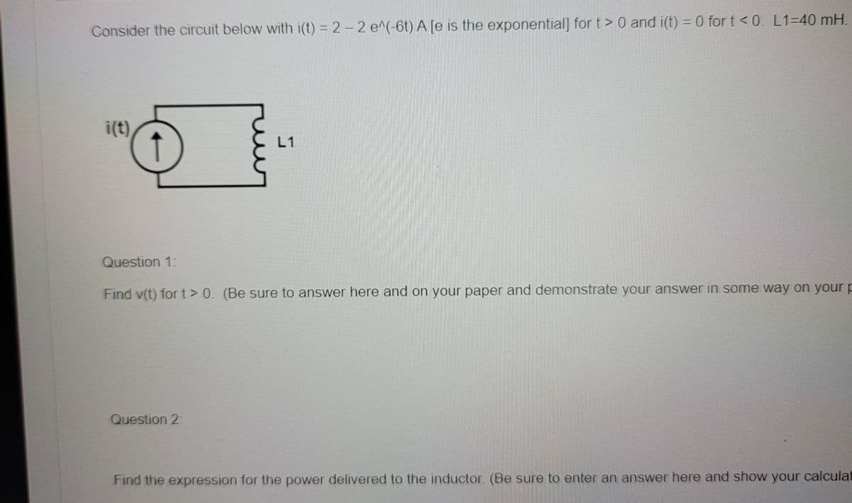 Consider the circuit below with i(t) = 2-2 e^(-6t) A [e is the exponential] for t> 0 and i(t) = 0 for t <0. L1=40 mH.
i(t)
↑
L1
Question 1:
Find v(t) for t> 0. (Be sure to answer here and on your paper and demonstrate your answer in some way on your p
Question 2:
Find the expression for the power delivered to the inductor. (Be sure to enter an answer here and show your calculat