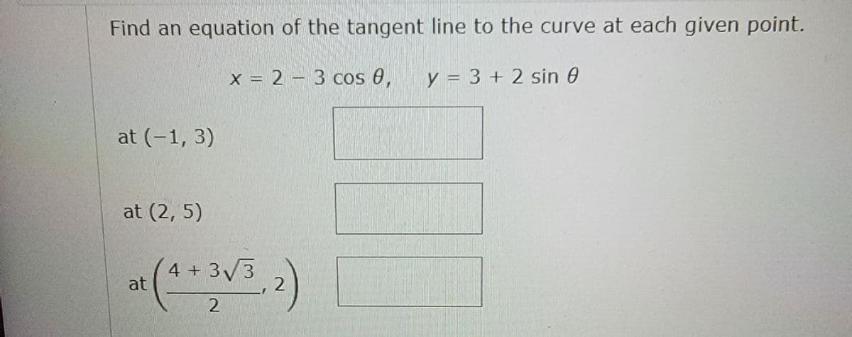 Find an equation of the tangent line to the curve at each given point.
x = 2 – 3 Cos 0,
y = 3 + 2 sin 0
at (-1, 3)
at (2, 5)
4 + 33
at
, 2
