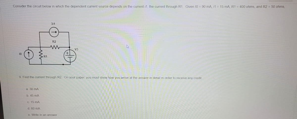 Consider the circuit below in which the dependent current source depends on the current i1, the current through R1. Given 10 = 90 mA, i1 = 15 mA, R1 = 400 ohms, and R2 = 50 ohms,
311
V3
10
R1
9. Find the current through R2. On your paper, you must show how you arrive at the answer in detail in order to receive any credit.
a. 30 mA
b. 45 mA
c. 15 mA
d. 60 mA
e. Write in an answer
R2