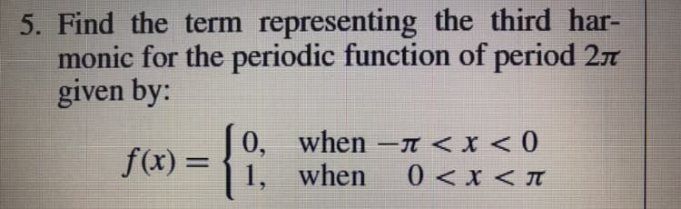 5. Find the term representing the third har-
monic for the periodic function of period 27
given by:
f(x) = {
0, when -T < X < 0
1, when
%3D
0 < x < T
