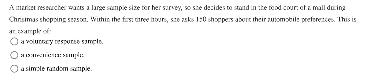 A market researcher wants a large sample size for her survey, so she decides to stand in the food court of a mall during
Christmas shopping season. Within the first three hours, she asks 150 shoppers about their automobile preferences. This is
an example of:
a voluntary response sample.
a convenience sample.
a simple random sample.
