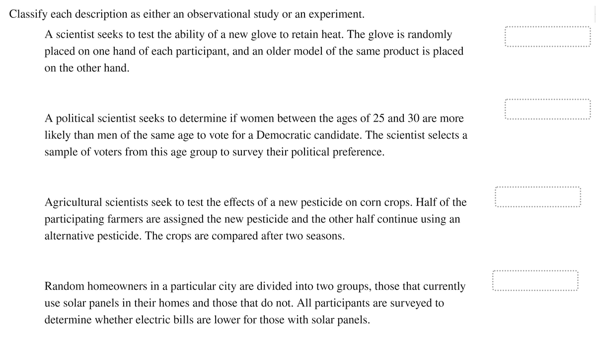 Classify each description as either an observational study or an experiment.
A scientist seeks to test the ability of a new glove to retain heat. The glove is randomly
placed on one hand of each participant, and an older model of the same product is placed
on the other hand.
A political scientist seeks to determine if women between the ages of 25 and 30 are more
likely than men of the same age to vote for a Democratic candidate. The scientist selects a
sample of voters from this age group to survey their political preference.
..... .....
Agricultural scientists seek to test the effects of a new pesticide on corn crops. Half of the
participating farmers are assigned the new pesticide and the other half continue using an
alternative pesticide. The crops are compared after two seasons.
Random homeowners in a particular city are divided into two groups, those that currently
use solar panels in their homes and those that do not. All participants are surveyed to
determine whether electric bills are lower for those with solar panels.
