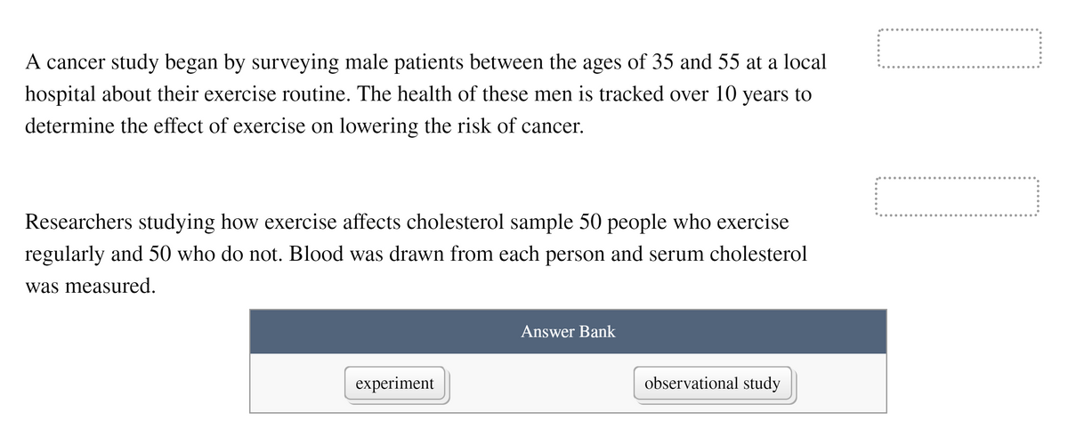 A cancer study began by surveying male patients between the ages of 35 and 55 at a local
hospital about their exercise routine. The health of these men is tracked over 10 years to
determine the effect of exercise on lowering the risk of cancer.
Researchers studying how exercise affects cholesterol sample 50 people who exercise
regularly and 50 who do not. Blood was drawn from each person and serum cholesterol
was measured.
Answer Bank
experiment
observational study
