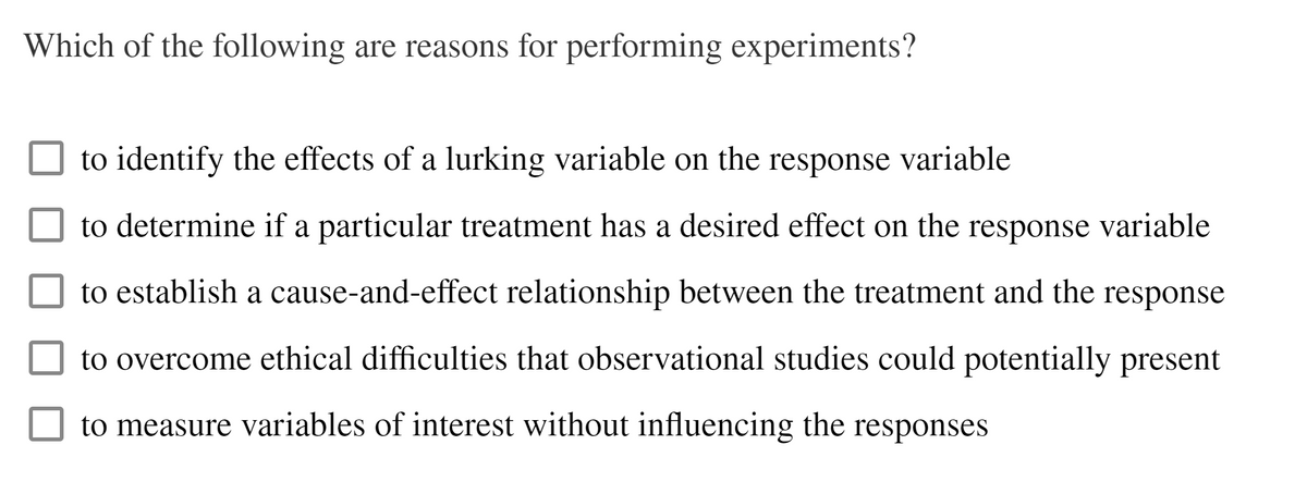 Which of the following are reasons for performing experiments?
to identify the effects of a lurking variable on the response variable
to determine if a particular treatment has a desired effect on the response variable
to establish a cause-and-effect relationship between the treatment and the response
to overcome ethical difficulties that observational studies could potentially present
to measure variables of interest without influencing the responses
