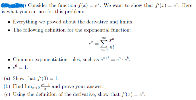 Consider the function f(x) = e. We want to show that f'(x) = e. Here
is what you can use for this problem:
Everything we proved about the derivative and limits.
The following definition for the exponential function:
e
Σ
.
n=0
⚫Common exponentiation rules, such as ea+b= e.eb.
• e = 1.
(a) Show that f'(0) = 1.
(b) Find limo and prove your answer.
(c) Using the definition of the derivative, show that f'(x) = e.