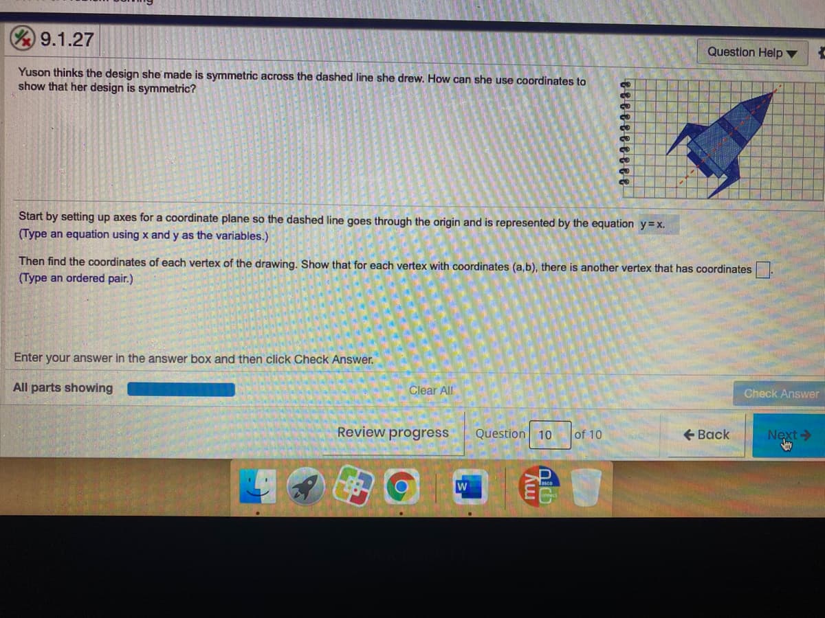 9.1.27
Question Help ▼
Yuson thinks the design she made is symmetric across the dashed line she drew. How can she use coordinates to
show that her design is symmetric?
Start by setting up axes for a coordinate plane so the dashed line goes through the origin and is represented by the equation y=x.
(Type an equation using x and y as the variables.)
Then find the coordinates of each vertex of the drawing. Show that for each vertex with coordinates (a,b), there is another vertex that has coordinates.
(Type an ordered pair.)
Enter your answer in the answer box and then click Check Answer.
All parts showing
Clear All
Check Answer
Review progress
Question 10
+ Back
Next>
of 10
my
