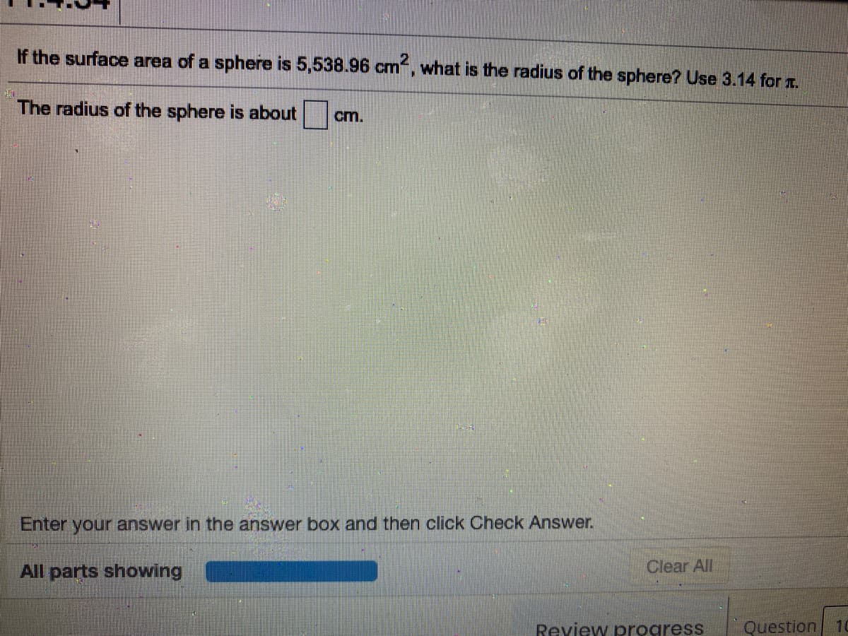 If the surface area of a sphere is 5,538.96 cm“, what is the radius of the sphere? Use 3.14 for r.
The radius of the sphere is about
cm.
Enter your answer in the answer box and then click Check Answer.
All parts showing
Clear All
Review progress
Question
10
