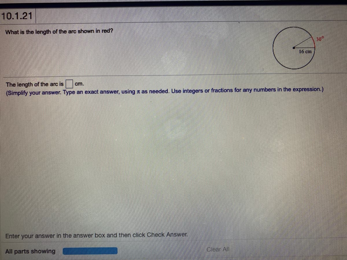 10.1.21
What is the length of the arc shown in red?
30
16 cm
The length of the arc is
cm.
(Simplify your answer. Type an exact answer, using n as needed. Use integers or fractions for any numbers in the expression.)
Enter your answer in the answer box and then click Check Answer.
All parts showing
Clear All

