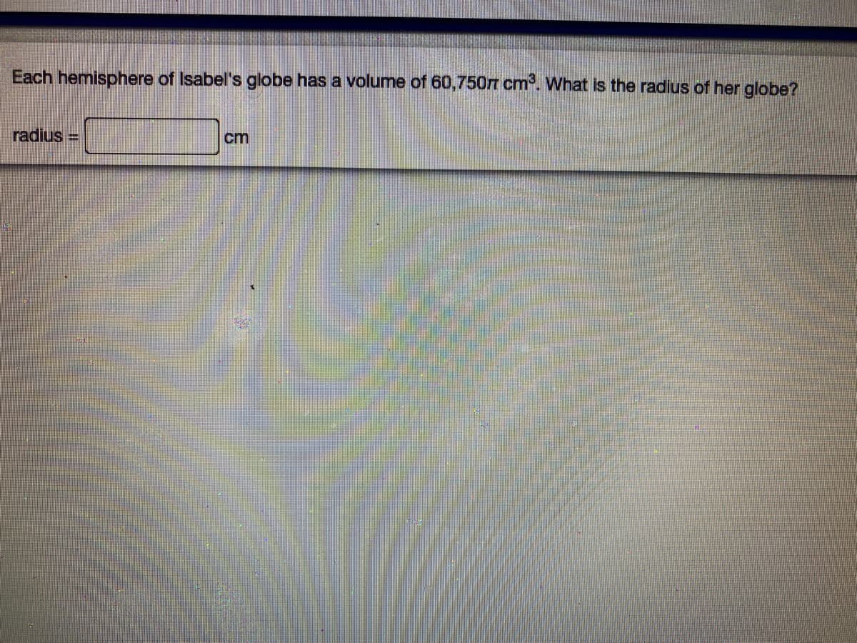 Each hemisphere of Isabel's globe has a volume of 60,750m cm. What is the radius of her globe?
radius =
cm
