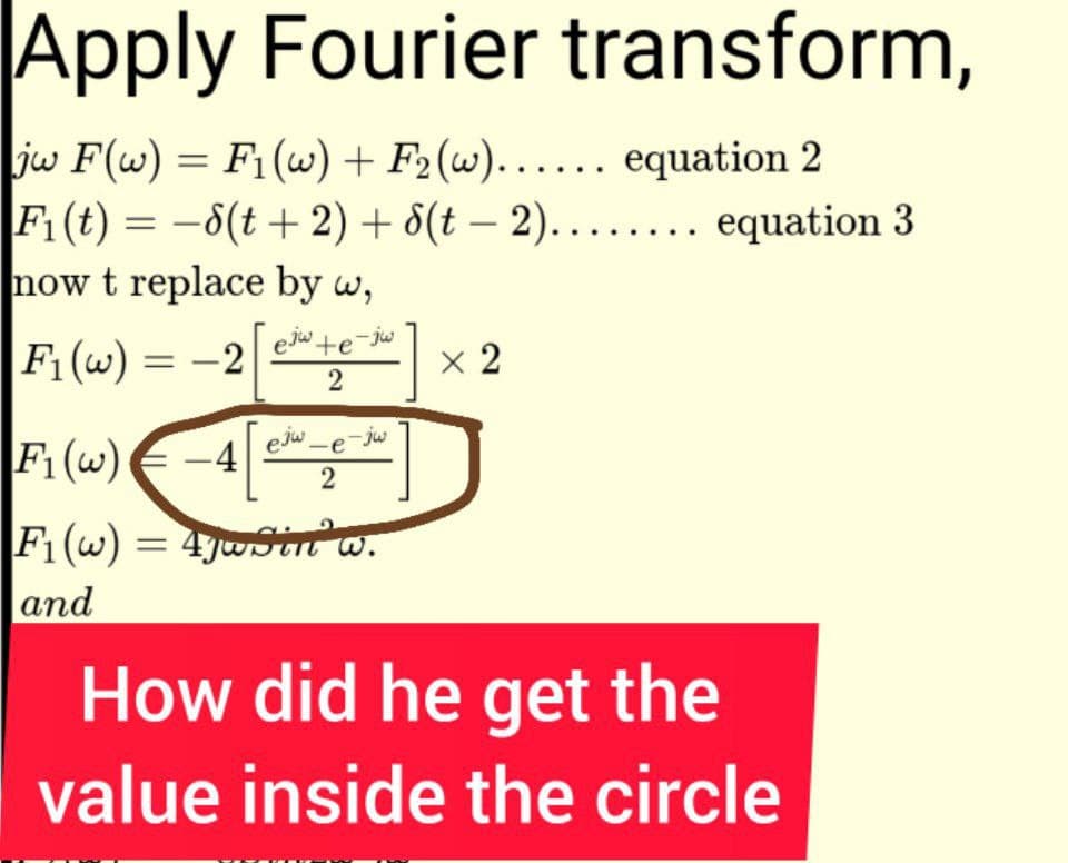 Apply Fourier transform,
|jw F(w) = F₁(w) + F₂(w)...... equation 2
F₁ (t) = -8(t + 2) +
now t replace by w,
F₁ (w) = -2
ejw te-jw
2
ejw-e-jw
2
F₁ (w) -4
F₁(w) = 47wSin w.
and
8(t-2)........ equation 3
x 2
How did he get the
value inside the circle