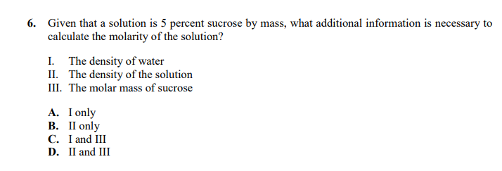 6. Given that a solution is 5 percent sucrose by mass, what additional information is necessary to
calculate the molarity of the solution?
I. The density of water
II. The density of the solution
III. The molar mass of sucrose
A. I only
В. П only
C. I and III
D. II and III
