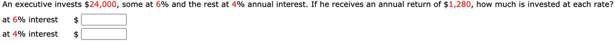 An executive invests $24,000, some at 6% and the rest at 4% annual interest. If he receives an annual return of $1,280, how much is invested at each rate?
at 6% interest
$
at 4% interest
$
