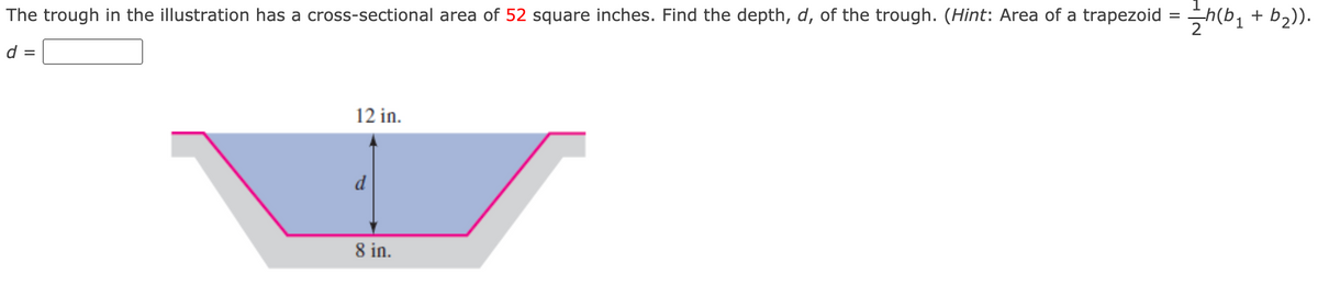 The trough in the illustration has a cross-sectional area of 52 square inches. Find the depth, d, of the trough. (Hint: Area of a trapezoid
+
12 in.
d
8 in.
