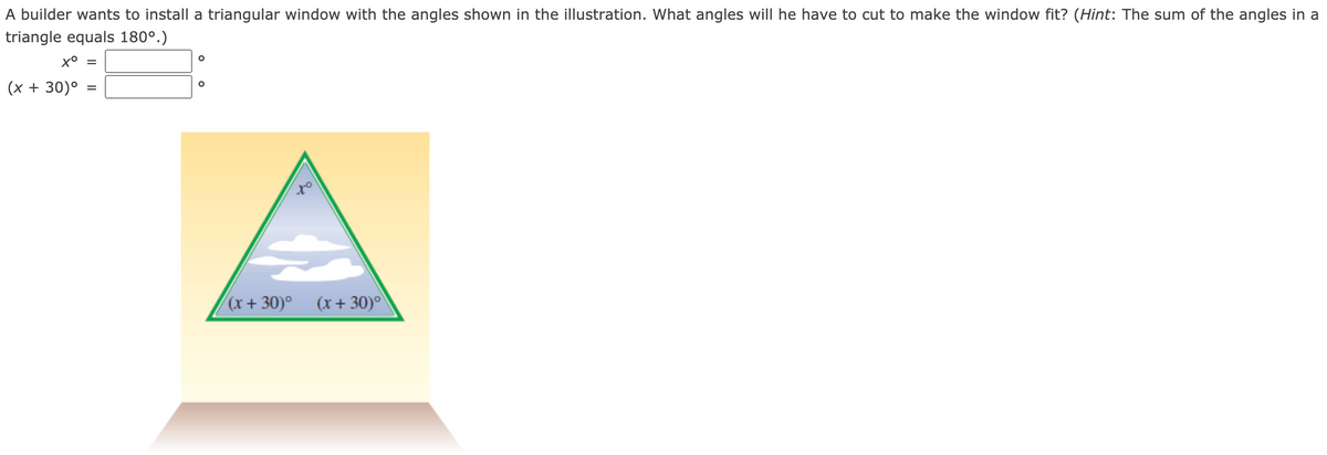 A builder wants to install a triangular window with the angles shown in the illustration. What angles will he have to cut to make the window fit? (Hint: The sum of the angles in a
triangle equals 180°.)
(x + 30)°
(x+ 30)° (x+30)°)
