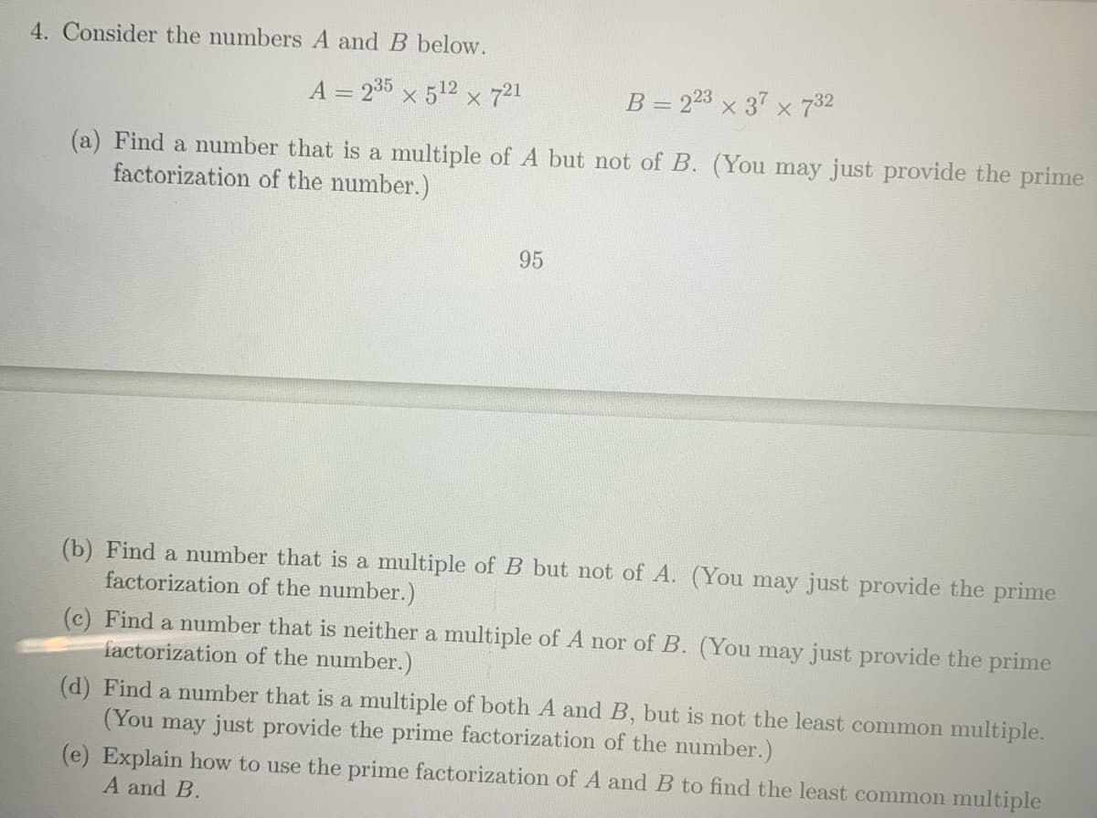 4. Consider the numbers A and B below.
A = 235 x 512 x 721
B = 23 x 37 x 732
(a) Find a number that is a multiple of A but not of B. (You may just provide the prime
factorization of the number.)
95
(b) Find a number that is a multiple of B but not of A. (You may just provide the prime
factorization of the number.)
(c) Find a number that is neither a multiple of A nor of B. (You may just provide the prime
factorization of the number.)
(d) Find a number that is a multiple of both A and B, but is not the least common multiple.
(You may just provide the prime factorization of the number.)
(e) Explain how to use the prime factorization of A and B to find the least common multiple
A and B.
