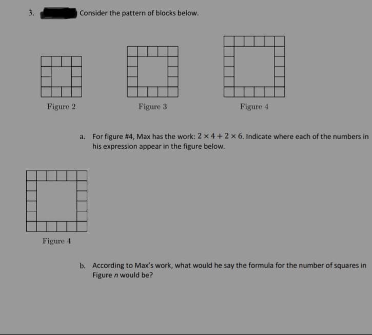 3.
Consider the pattern of blocks below.
Figure 2
Figure 3
Figure 4
a. For figure #4, Max has the work: 2 × 4 + 2 × 6. Indicate where each of the numbers in
his expression appear in the figure below.
Figure 4
b. According to Max's work, what would he say the formula for the number of squares in
Figure n would be?
