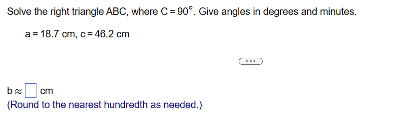 Solve the right triangle ABC, where C= 90°. Give angles in degrees and minutes.
a = 18.7 cm, c = 46.2 cm
b≈
cm
(Round to the nearest hundredth as needed.)