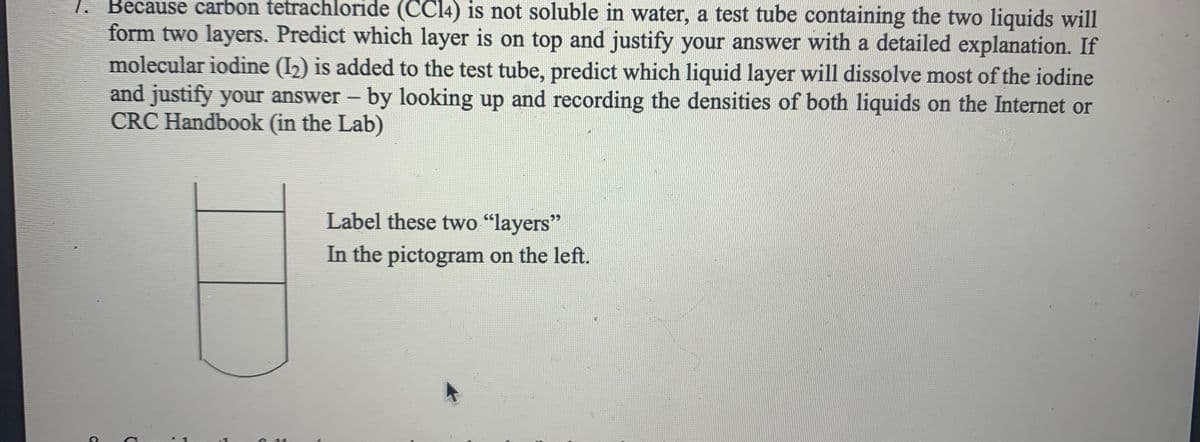 1. Because carbon tetrachloride (CC14) is not soluble in water, a test tube containing the two liquids will
form two layers. Predict which layer is on top and justify your answer with a detailed explanation. If
molecular iodine (I2) is added to the test tube, predict which liquid layer will dissolve most of the iodine
and justify your answer – by looking up and recording the densities of both liquids on the Internet or
CRC Handbook (in the Lab)
Label these two "layers"
In the pictogram on the left.
