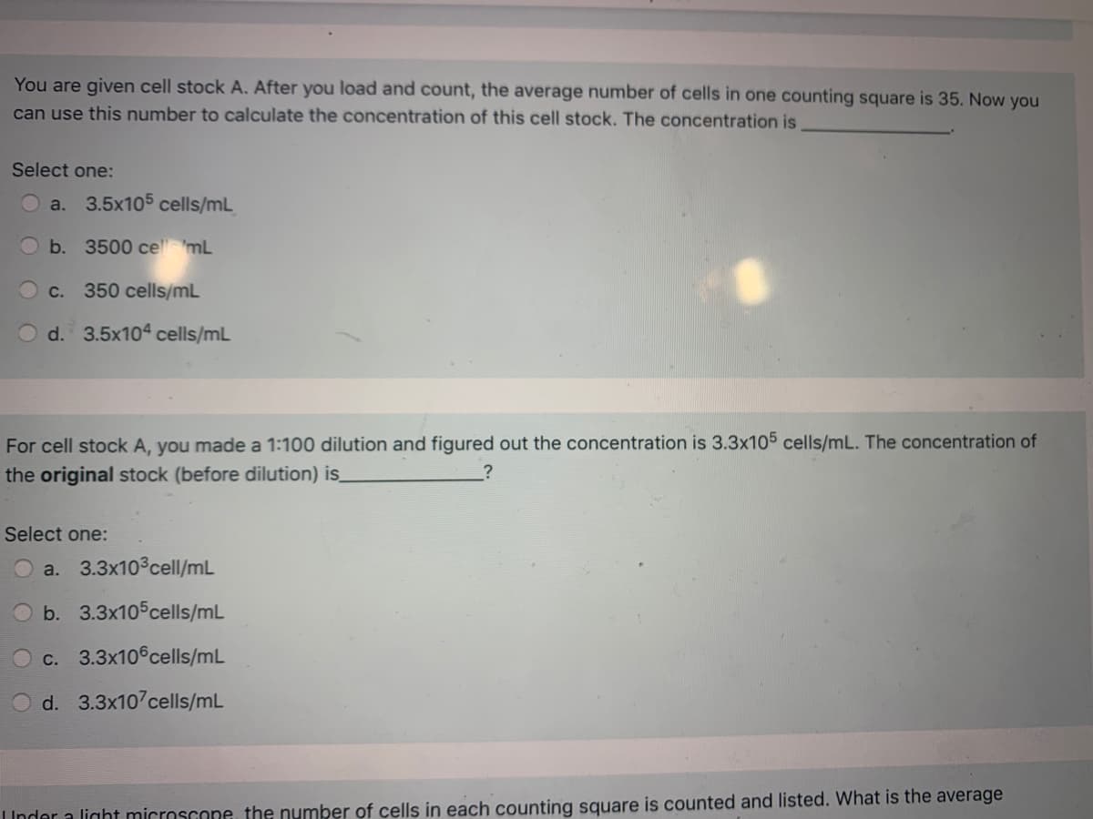 You are given cell stock A. After you load and count, the average number of cells in one counting square is 35. Now you
can use this number to calculate the concentration of this cell stock. The concentration is
Select one:
a. 3.5x105 cells/mL
b.
3500 ce 'mL
C.
350 cells/mL
O d. 3.5x104ª cells/mL
For cell stock A, you made a 1:100 dilution and figured out the concentration is 3.3x105 cells/mL. The concentration of
the original stock (before dilution) is
Select one:
a. 3.3x103cell/mL
b. 3.3x105cells/mL
c. 3.3x10 cells/mL
d. 3.3x10 cells/mL
IInder a light microscone, the number of cells in each counting square is counted and listed. What is the average
