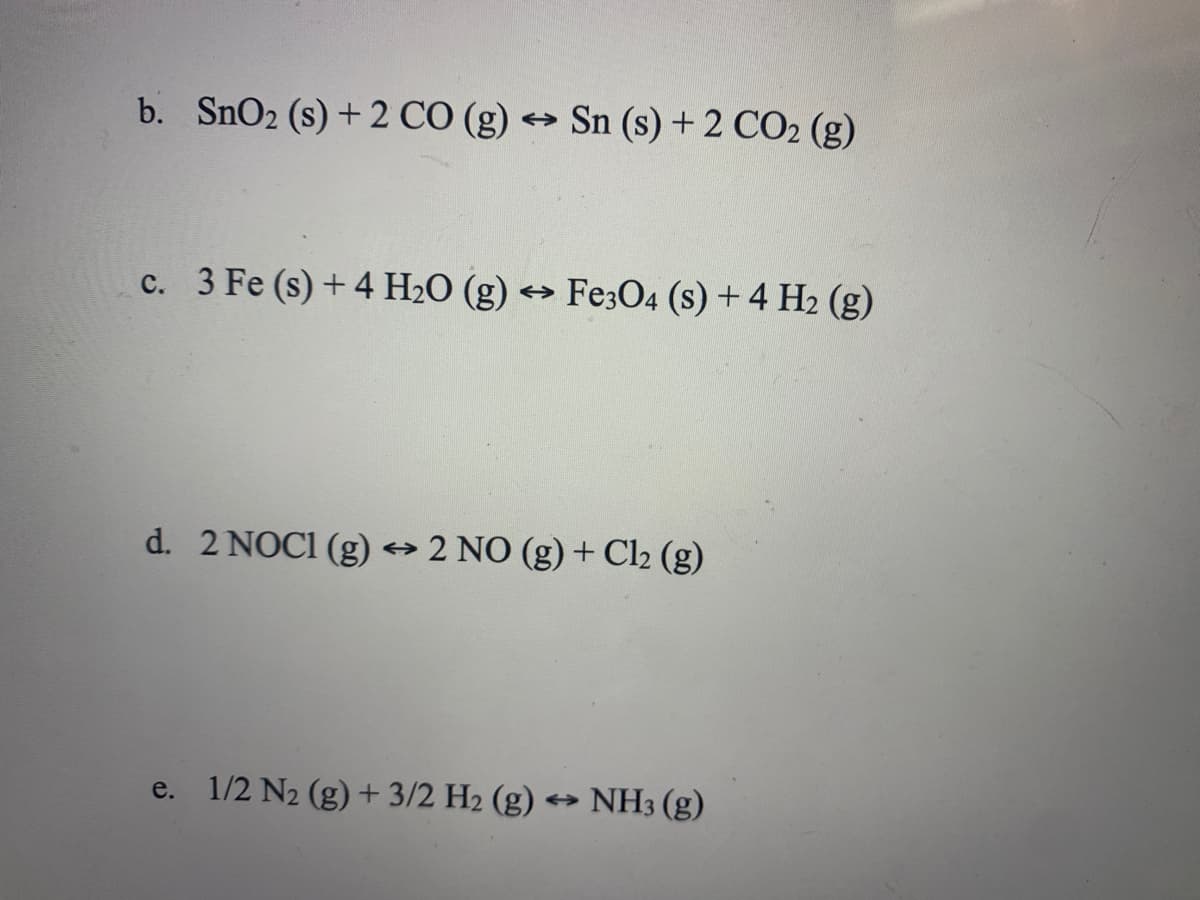 b. SnO2 (s) + 2 CÓ (g) → Sn (s) + 2 CO2 (g)
c. 3 Fe (s) + 4 H2O (g) → Fe;O4 (s) +4 H2 (g)
d. 2 NOCI (g) 2 NO (g) + Cl2 (g)
e. 1/2 N2 (g)+3/2 H2 (g) *→ NH3 (g)
