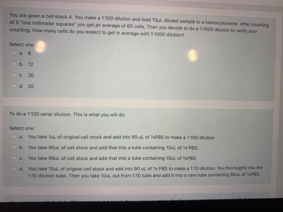 You are given a cell stock A. You make a 1:100 dilution and load 10µL diluted sample to a hemocytometer. After counting
all 5 "one millimeter squares" you get an average of 60 cells. Then you decide to do a 1:1000 dilution to verify your
counting. How many cells do you expect to get in average with 1:1000 dilution?
Select one:
a. 6
b. 12
с. 30
O d. 20
To do a 1:100 serial dilution. This is what you will do:
Select one:
a.
You take 1uL of original cell stock and add into 99 uL of 1×PBS to make a 1:100 dilution
b. You take 90uL of cell stock and add that into a tube containing 10uL of 1x PBS.
c. You take 99uL of cell stock and add that into a tube containing 10uL of 1×PBS.
d. You take 10uL of original cell stock and add into 90 uL of 1x PBS to make a 1:10 dilution. You thoroughly mix the
1:10 dilution tube. Then you take 10uL out from 1:10 tube and add it into a new tube containing 90uL of 1×PBS.
