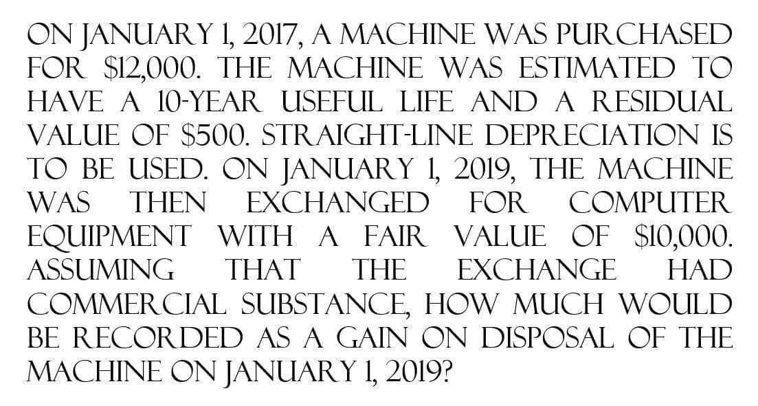 ON JANUARY 1, 2017, A MACHINE WAS PURCHASED
FOR $12,000. THE MACHINE WAS ESTIMATED TO
HAVE A 10-YEAR USEFUL LIFE AND A RESIDUAL
VALUE OF $500. STRAIGHT-LINE DEPRECIATION IS
TO BE USED. ON JANUARY 1, 2019, THE MACHINE
WAS THEN EXCHANGED FOR COMPUTER
EQUIPMENT WITH A FAIR VALUE OF $10,000.
ASSUMING THAT THE EXCHANGE HAD
COMMERCIAL SUBSTANCE, HOW MUCH WOULD
BE RECORDED AS A GAIN ON DISPOSAL OF THE
MACHINE ON JANUARY 1, 2019?