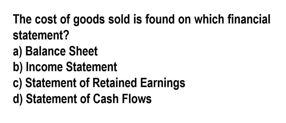 The cost of goods sold is found on which financial
statement?
a) Balance Sheet
b) Income Statement
c) Statement of Retained Earnings
d) Statement of Cash Flows