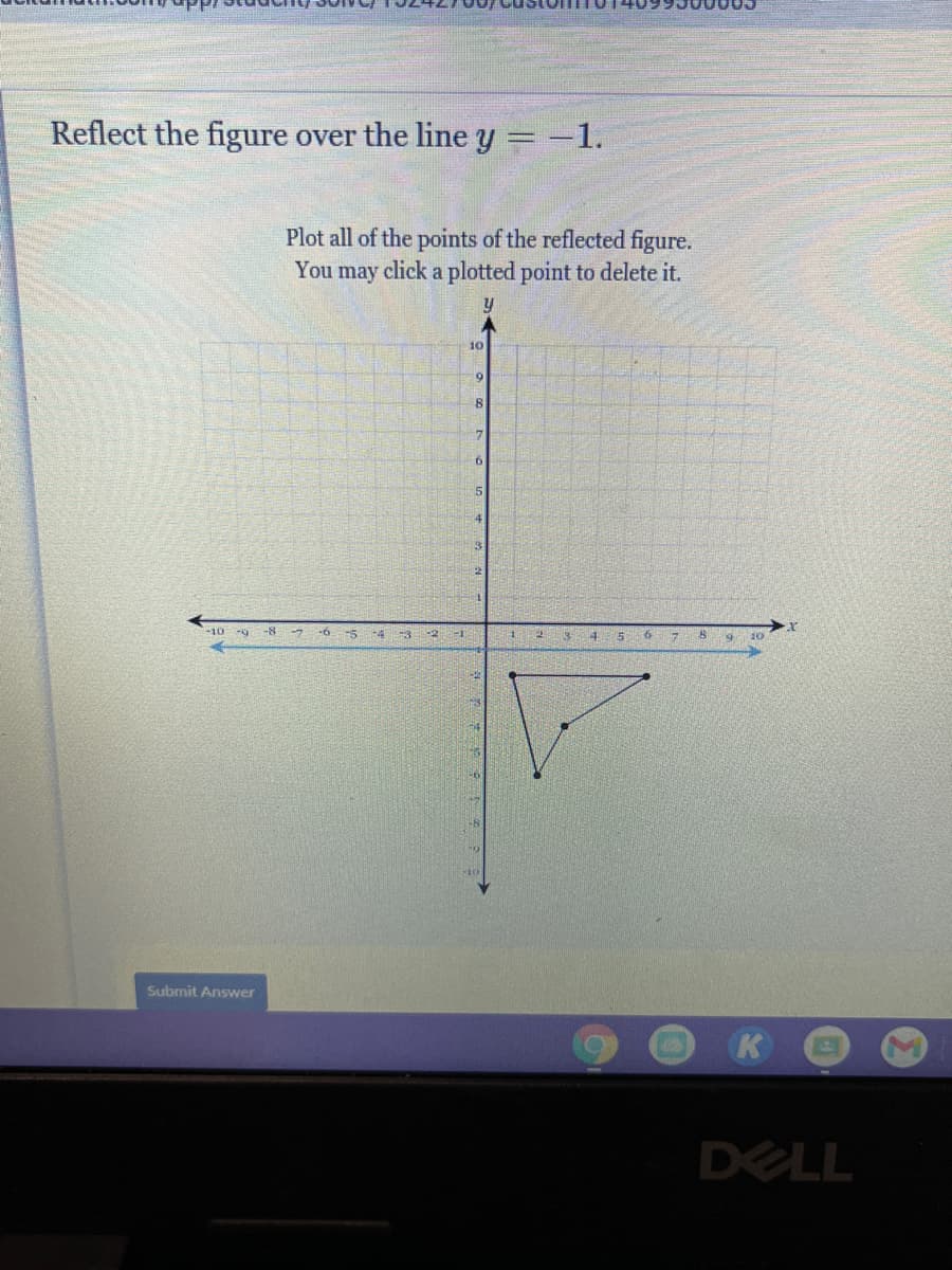 Reflect the figure over the line y =-1.
Plot all of the points of the reflected figure.
You may click a plotted point to delete it.
10
9.
-10
-8
-5
-4
4.
-3
10
Submit Answer
K
DELL
